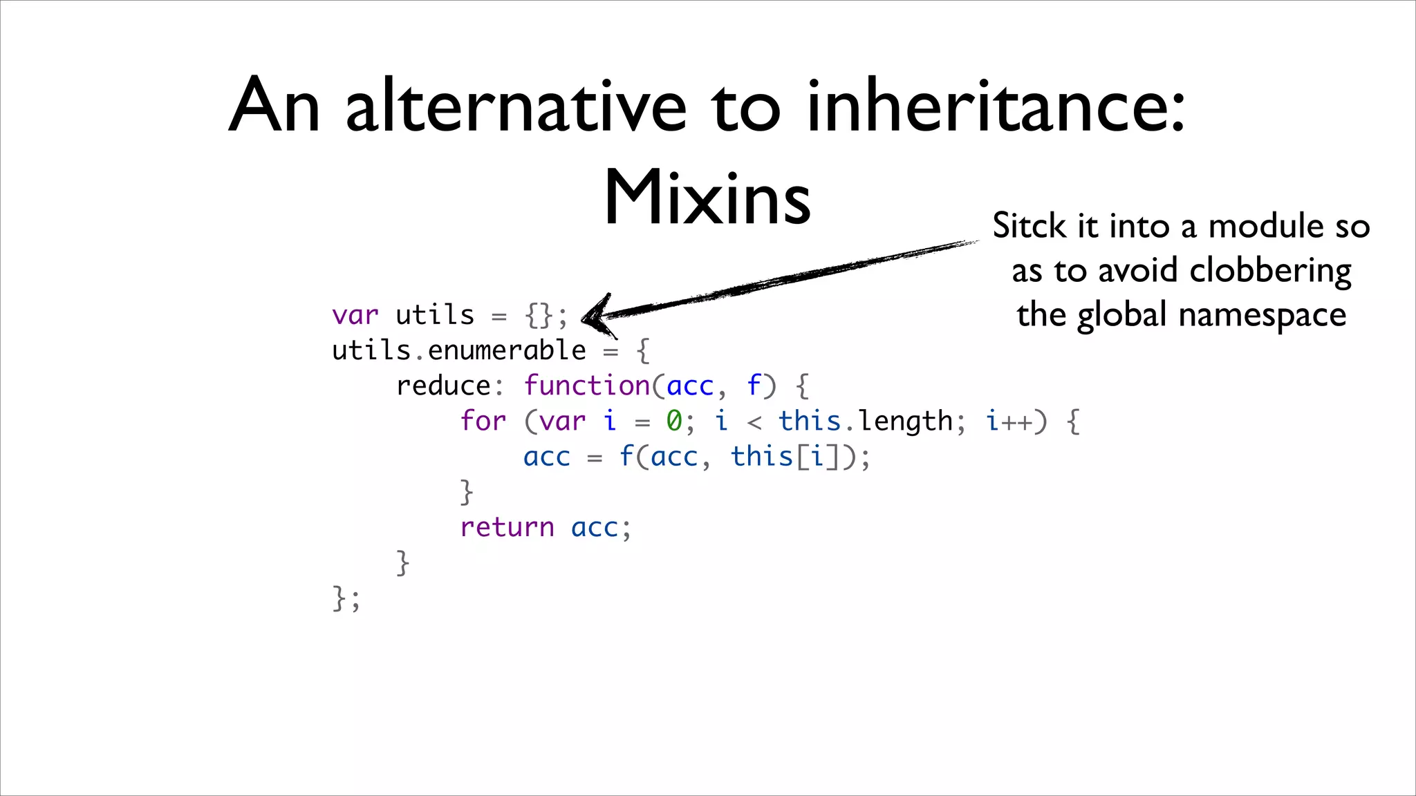 An alternative to inheritance:
           Mixins       Sitck it into a module so
                                              as to avoid clobbering
    var utils = {};                           the global namespace
    utils.enumerable = {
        reduce: function(acc, f) {
            for (var i = 0; i < this.length; i++) {
                acc = f(acc, this[i]);
            }
            return acc;
        }
    };
 
