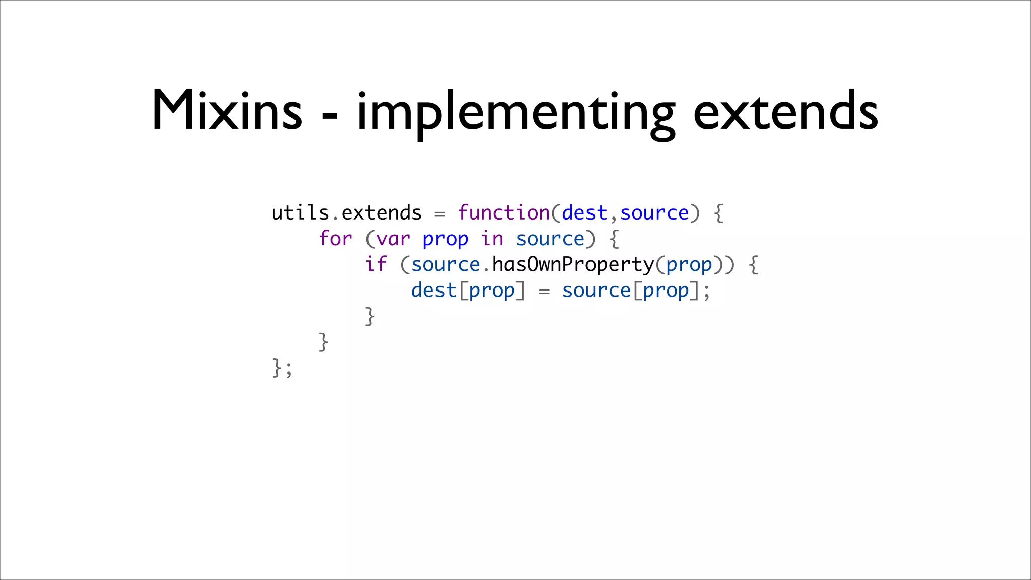 Mixins - implementing extends
    utils.extends = function(dest,source) {
        for (var prop in source) {
            if (source.hasOwnProperty(prop)) {
                dest[prop] = source[prop];
            }
        }
    };
 