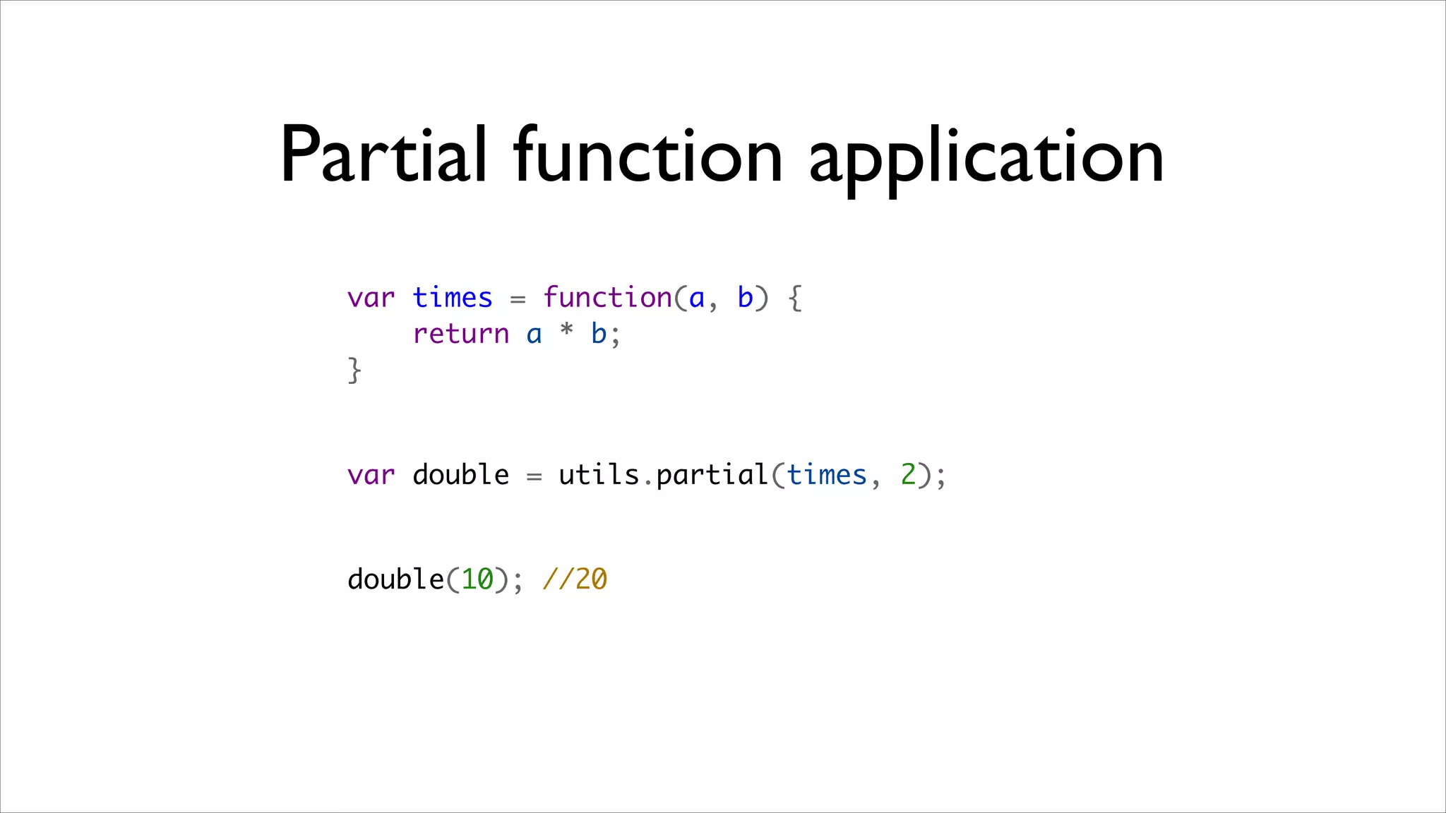 Partial function application
  var times = function(a, b) {
      return a * b;
  }


  var double = utils.partial(times, 2);


  double(10); //20
 