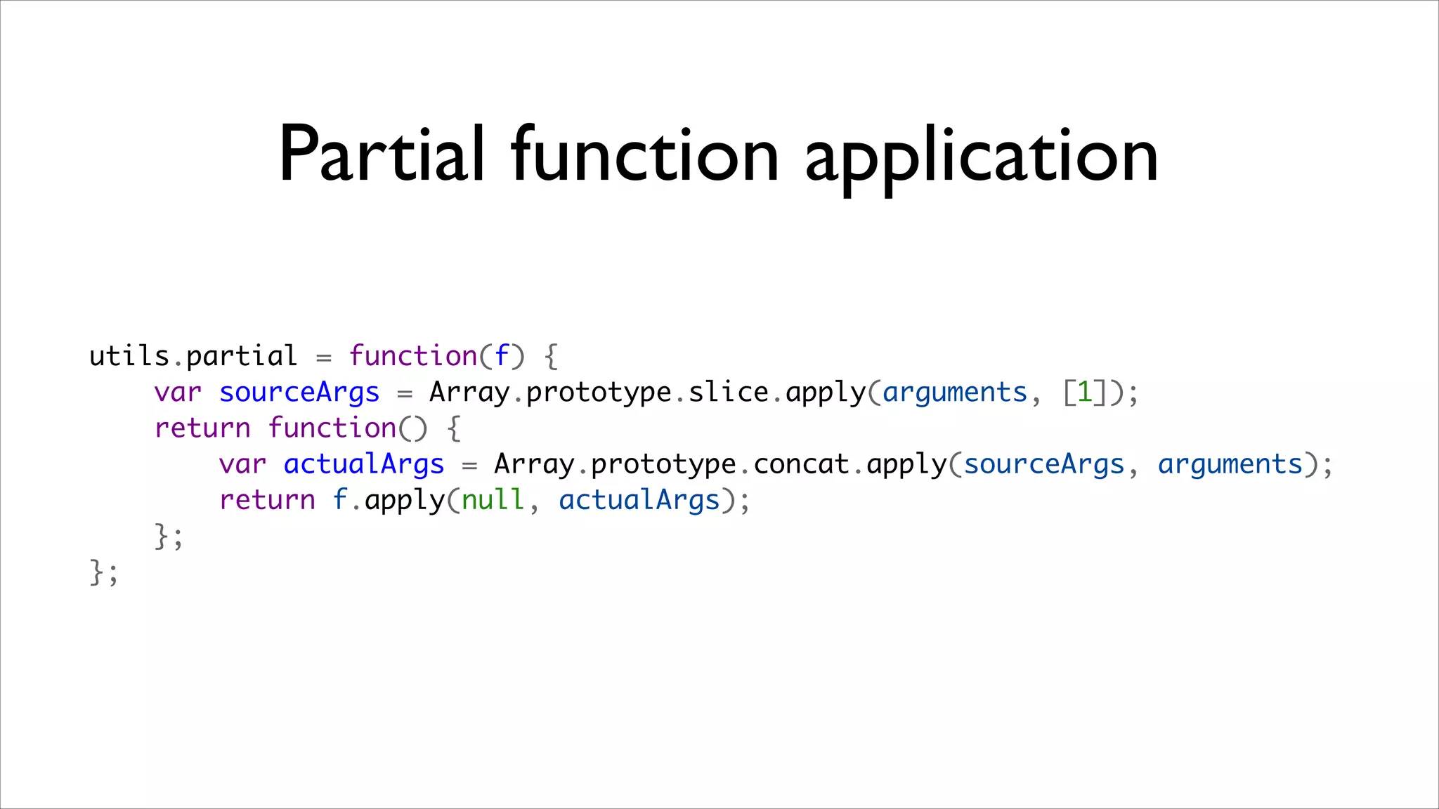 Partial function application

utils.partial = function(f) {
    var sourceArgs = Array.prototype.slice.apply(arguments, [1]);
    return function() {
        var actualArgs = Array.prototype.concat.apply(sourceArgs, arguments);
        return f.apply(null, actualArgs);
    };
};
 