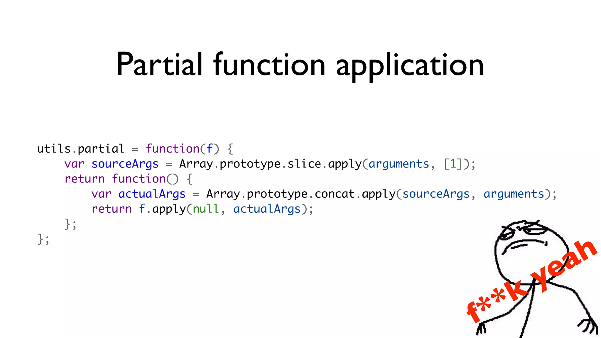 Partial function application

utils.partial = function(f) {
    var sourceArgs = Array.prototype.slice.apply(arguments, [1]);
    return function() {
        var actualArgs = Array.prototype.concat.apply(sourceArgs, arguments);
        return f.apply(null, actualArgs);
    };
};

                                                                                a h
                                                                          ye
                                                                    *   k
                                                                f *
 