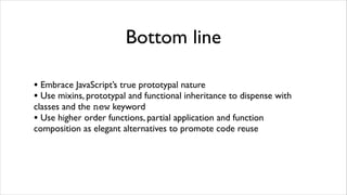Bottom line

• Embrace JavaScript’s true prototypal nature
• Use mixins, prototypal and functional inheritance to dispense with
classes and the new keyword
• Use higher order functions, partial application and function
composition as elegant alternatives to promote code reuse
 