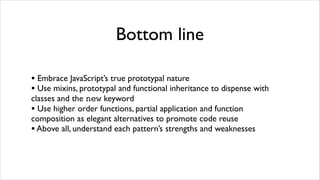 Bottom line

• Embrace JavaScript’s true prototypal nature
• Use mixins, prototypal and functional inheritance to dispense with
classes and the new keyword
• Use higher order functions, partial application and function
composition as elegant alternatives to promote code reuse
• Above all, understand each pattern’s strengths and weaknesses
 