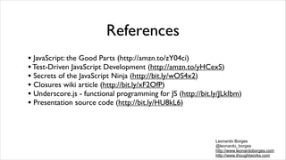 References
• JavaScript: the Good Parts (http://amzn.to/zY04ci)
• Test-Driven JavaScript Development (http://amzn.to/yHCexS)
• Secrets of the JavaScript Ninja (http://bit.ly/wOS4x2)
• Closures wiki article (http://bit.ly/xF2OfP)
• Underscore.js - functional programming for JS (http://bit.ly/JLkIbm)
• Presentation source code (http://bit.ly/HU8kL6)


                                                             Leonardo Borges
                                                             @leonardo_borges
                                                             http://www.leonardoborges.com
                                                             http://www.thoughtworks.com
 