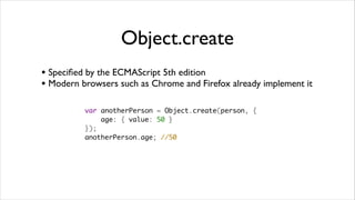Object.create
• Speciﬁed by the ECMAScript 5th edition
• Modern browsers such as Chrome and Firefox already implement it

          var anotherPerson = Object.create(person, {
              age: { value: 50 }
          });
          anotherPerson.age; //50
 
