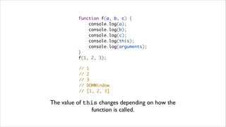 function f(a, b, c) {
              console.log(a);
              console.log(b);
              console.log(c);
              console.log(this);
              console.log(arguments);
          }
          f(1, 2, 3);

          //   1
          //   2
          //   3
          //   DOMWindow
          //   [1, 2, 3]

The value of this changes depending on how the
               function is called.
 