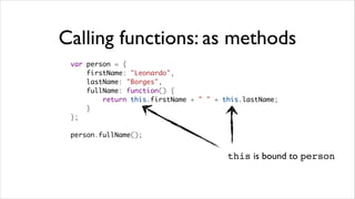 Calling functions: as methods
 var person = {
     firstName: "Leonardo",
     lastName: "Borges",
     fullName: function() {
         return this.firstName + " " + this.lastName;
     }
 };

 person.fullName();


                                        this is bound to person
 