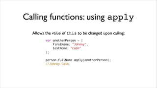 Calling functions: using apply
  Allows the value of this to be changed upon calling:
         var anotherPerson = {
             firstName: "Johnny",
             lastName: "Cash"
         };

         person.fullName.apply(anotherPerson);
         //Johnny Cash
 