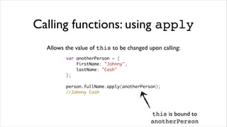 Calling functions: using apply
  Allows the value of this to be changed upon calling:
         var anotherPerson = {
             firstName: "Johnny",
             lastName: "Cash"
         };

         person.fullName.apply(anotherPerson);
         //Johnny Cash




                                          this is bound to
                                          anotherPerson
 