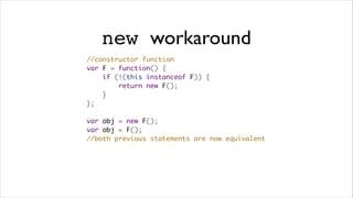 new workaround
//constructor function
var F = function() {
    if (!(this instanceof F)) {
        return new F();
    }
};

var obj = new F();
var obj = F();
//both previous statements are now equivalent
 