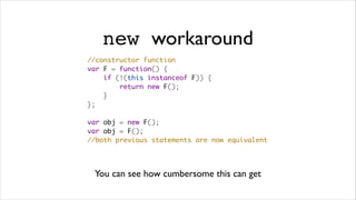new workaround
//constructor function
var F = function() {
    if (!(this instanceof F)) {
        return new F();
    }
};

var obj = new F();
var obj = F();
//both previous statements are now equivalent




 You can see how cumbersome this can get
 