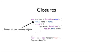 Closures
                           var Person = function(name) {
                               this.name = name;
                               return {
                                   getName: function() {
                                       return this.name;
Bound to the person   object
                                   }
                               };
                           };
                           var leo = new Person("leo");
                           leo.getName();
 