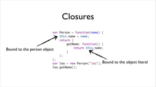 Closures
                           var Person = function(name) {
                               this.name = name;
                               return {
                                   getName: function() {
                                       return this.name;
Bound to the person   object
                                   }
                               };
                           };
                           var leo = new Person("leo"); Bound   to the object literal
                           leo.getName();
 