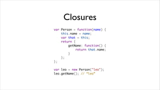 Closures
var Person = function(name) {
    this.name = name;
    var that = this;
    return {
        getName: function() {
            return that.name;
        }
    };
};

var leo = new Person("leo");
leo.getName(); // “leo”
 
