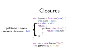 Closures
                               var Person = function(name) {
                                   this.name = name;
                                   var that = this;



                               {
                                   return {
    getName is now a                   getName: function() {
closure: it closes over that               return that.name;
                                       }
                                   };
                               };

                               var leo = new Person("leo");
                               leo.getName(); // “leo”
 