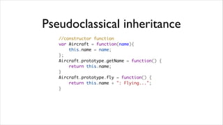 Pseudoclassical inheritance
   //constructor function
   var Aircraft = function(name){
       this.name = name;
   };
   Aircraft.prototype.getName = function() {
       return this.name;
   }
   Aircraft.prototype.fly = function() {
       return this.name + ": Flying...";
   }
 