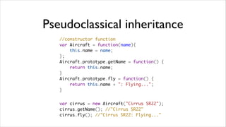 Pseudoclassical inheritance
   //constructor function
   var Aircraft = function(name){
       this.name = name;
   };
   Aircraft.prototype.getName = function() {
       return this.name;
   }
   Aircraft.prototype.fly = function() {
       return this.name + ": Flying...";
   }


   var cirrus = new Aircraft("Cirrus SR22"); 
   cirrus.getName(); //"Cirrus SR22"
   cirrus.fly(); //"Cirrus SR22: Flying..."
 