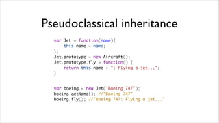 Pseudoclassical inheritance
  var Jet = function(name){
      this.name = name;
  };
  Jet.prototype = new Aircraft();
  Jet.prototype.fly = function() {
      return this.name + ": Flying a jet...";
  }


  var boeing = new Jet("Boeing 747");
  boeing.getName(); //"Boeing 747"
  boeing.fly(); //"Boeing 747: Flying a jet..."
 