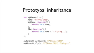 Prototypal inheritance
var myAircraft = {
    name: "Cirrus SR22",
    getName: function() {
        return this.name;
    },
    fly: function() {
        return this.name + ": Flying...";
    }
};

myAircraft.getName(); //"Cirrus SR22"
myAircraft.fly(); //"Cirrus SR22: Flying..."
 
