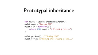 Prototypal inheritance
var myJet = Object.create(myAircraft);
myJet.name = "Boeing 747";
myJet.fly = function() {
    return this.name + ": Flying a jet...";
}

myJet.getName(); //"Boeing 747"
myJet.fly(); //"Boeing 747: Flying a jet..."
 