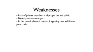 Weaknesses
• Lack of private members - all properties are public
• No easy access to super
• In the pseudoclassical pattern, forgetting new will break
your code
 