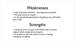 Weaknesses
• Lack of private members - all properties are public
• No easy access to super
• In the pseudoclassical pattern, forgetting new will break
your code

                     Strengths
• Using the prototype is the fastest way to create
objects when compared to closures
• In practice it will only matter if you’re creating
thousands of objects
 