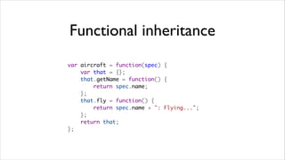 Functional inheritance
var aircraft = function(spec) {
    var that = {};
    that.getName = function() {
        return spec.name;
    };
    that.fly = function() {
        return spec.name + ": Flying...";
    };
    return that;
};
 