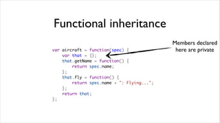 Functional inheritance
                                            Members declared
var aircraft = function(spec) {              here are private
    var that = {};
    that.getName = function() {
        return spec.name;
    };
    that.fly = function() {
        return spec.name + ": Flying...";
    };
    return that;
};
 