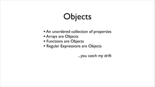 Objects
• An unordered collection of properties
• Arrays are Objects
• Functions are Objects
• Regular Expressions are Objects
                   ...you catch my drift
 