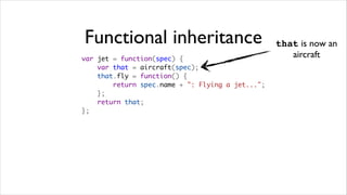 Functional inheritance                            that is now an
var jet = function(spec) {
                                                     aircraft
    var that = aircraft(spec);
    that.fly = function() {
        return spec.name + ": Flying a jet...";
    };
    return that;
};
 