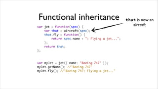 Functional inheritance                            that is now an
var jet = function(spec) {
                                                     aircraft
    var that = aircraft(spec);
    that.fly = function() {
        return spec.name + ": Flying a jet...";
    };
    return that;
};



var myJet = jet({ name: "Boeing 747" });   
myJet.getName(); //"Boeing 747"
myJet.fly(); //"Boeing 747: Flying a jet..."
 