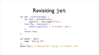 Revisiting jet
var jet = function(spec) {
    var that = aircraft(spec),
        superFly = that.super("fly");
    that.fly = function() {
        return superFly() + "a frickin' jet!";
    };
    return that;
};

var myJet = jet({
    name: "Boeing 747"
});
myJet.fly(); //"Boeing 747: Flying...a frickin' jet!"
 