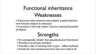 Functional inheritance
           Weaknesses
• Consumes more memory: every object created allocates
new function objects as necessary
• In practice it will only matter if you’re creating thousands
of objects

                     Strengths
 • It’s conceptually simpler than pseudoclassical inheritance
 • Provides true private members
 • Provides a way of working with super (albeit verbose)
 • Avoids the new workaround since new isn’t used at all
 