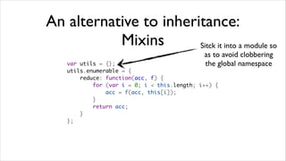 An alternative to inheritance:
           Mixins       Sitck it into a module so
                                              as to avoid clobbering
    var utils = {};                           the global namespace
    utils.enumerable = {
        reduce: function(acc, f) {
            for (var i = 0; i < this.length; i++) {
                acc = f(acc, this[i]);
            }
            return acc;
        }
    };
 