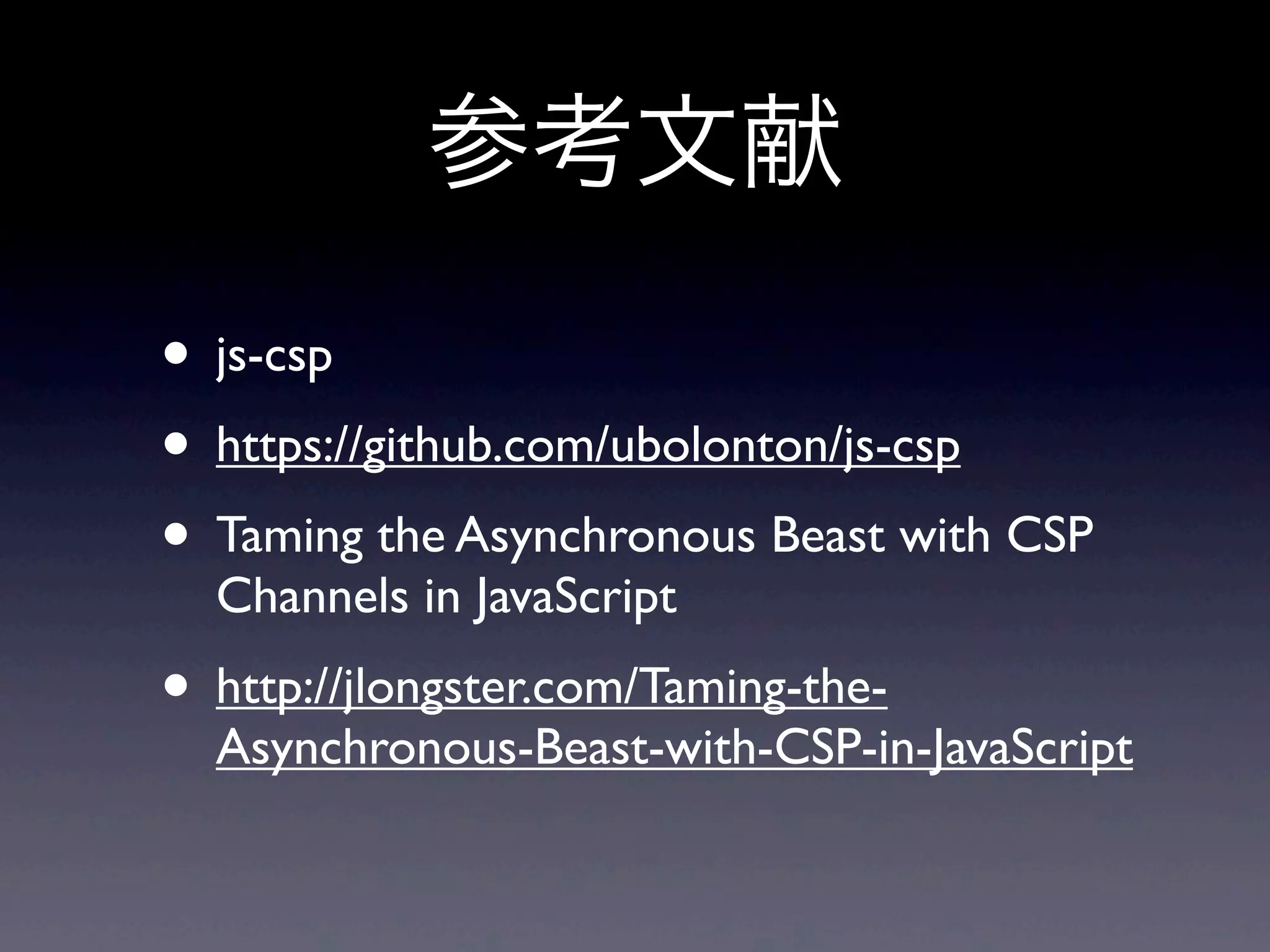 参考文献
• js-csp
• https://github.com/ubolonton/js-csp
• Taming the Asynchronous Beast with CSP
Channels in JavaScript
• http://jlongster.com/Taming-the-
Asynchronous-Beast-with-CSP-in-JavaScript
 