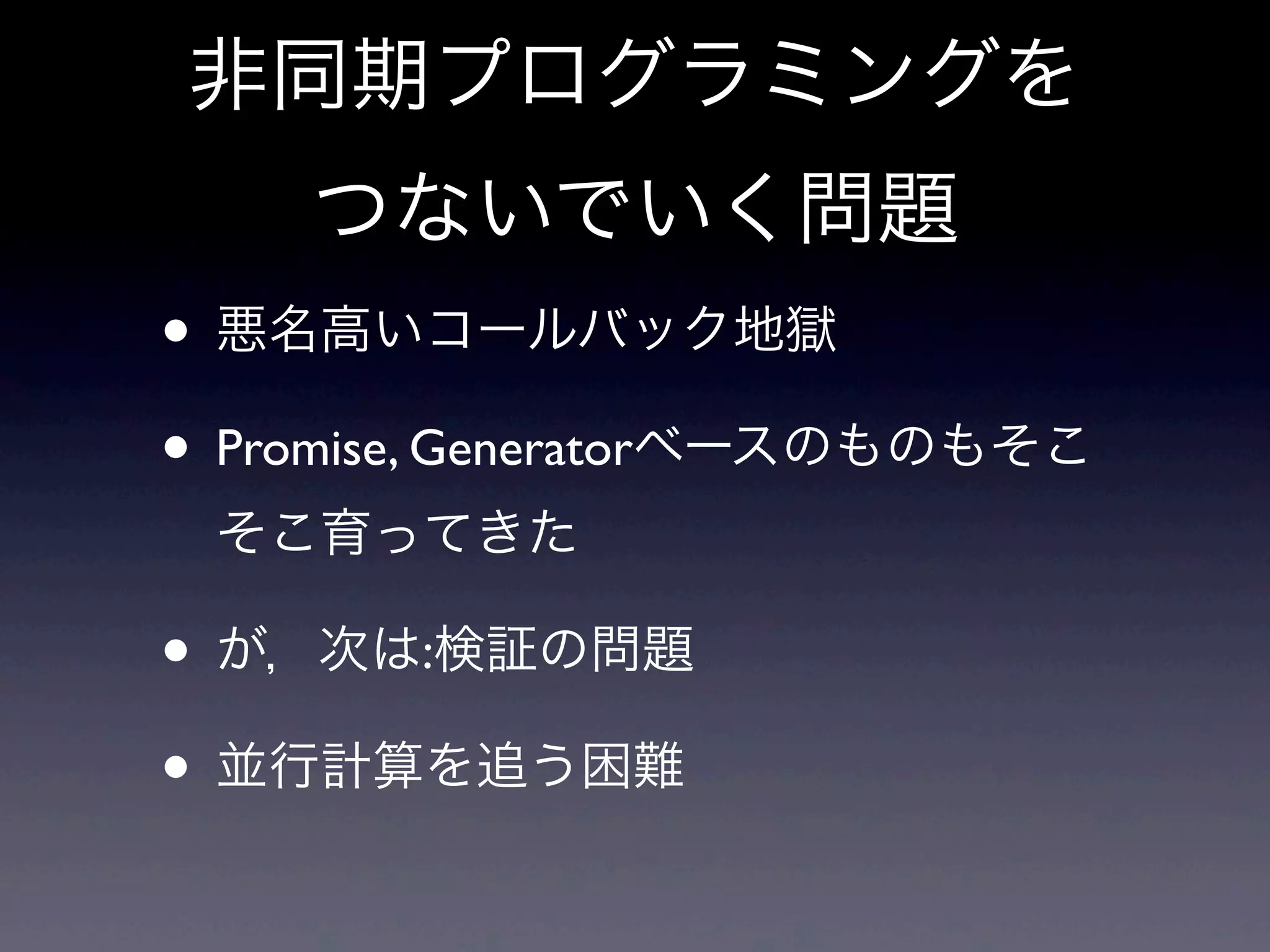 非同期プログラミングを
つないでいく問題
• 悪名高いコールバック地獄
• Promise, Generatorベースのものもそこ
そこ育ってきた
• が，次は:検証の問題
• 並行計算を追う困難
 