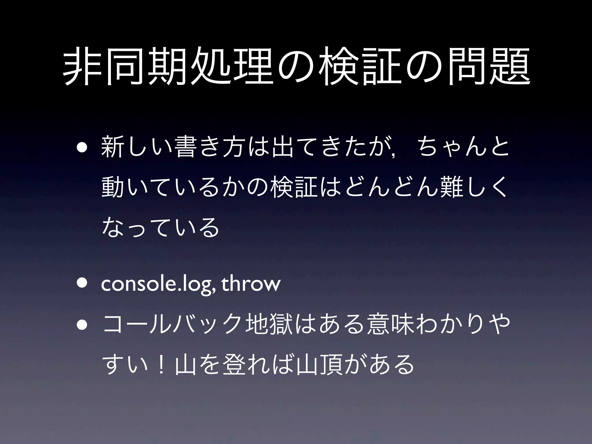 非同期処理の検証の問題
• 新しい書き方は出てきたが，ちゃんと
動いているかの検証はどんどん難しく
なっている
• console.log, throw
• コールバック地獄はある意味わかりや
すい！山を登れば山頂がある
 