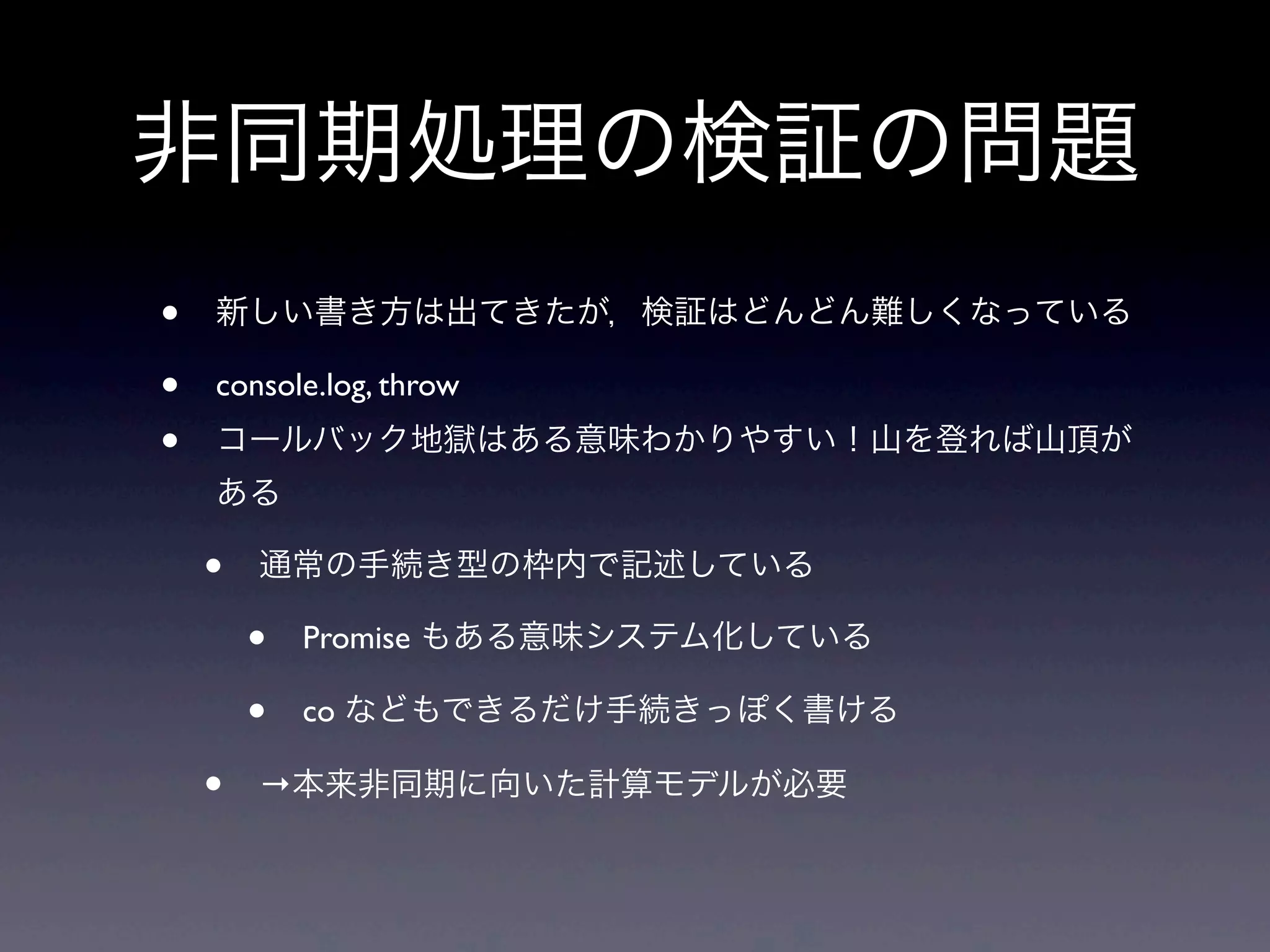 非同期処理の検証の問題
• 新しい書き方は出てきたが，検証はどんどん難しくなっている
• console.log, throw
• コールバック地獄はある意味わかりやすい！山を登れば山頂が
ある
• 通常の手続き型の枠内で記述している
• Promise もある意味システム化している
• co などもできるだけ手続きっぽく書ける
• →本来非同期に向いた計算モデルが必要
 