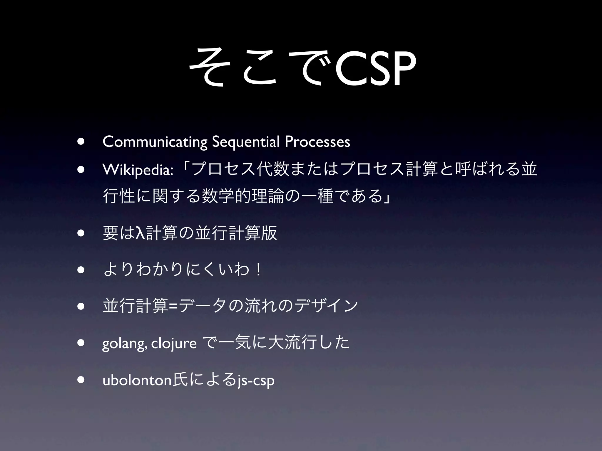 そこでCSP
• Communicating Sequential Processes
• Wikipedia:「プロセス代数またはプロセス計算と呼ばれる並
行性に関する数学的理論の一種である」
• 要はλ計算の並行計算版
• よりわかりにくいわ！
• 並行計算=データの流れのデザイン
• golang, clojure で一気に大流行した
• ubolonton氏によるjs-csp
 