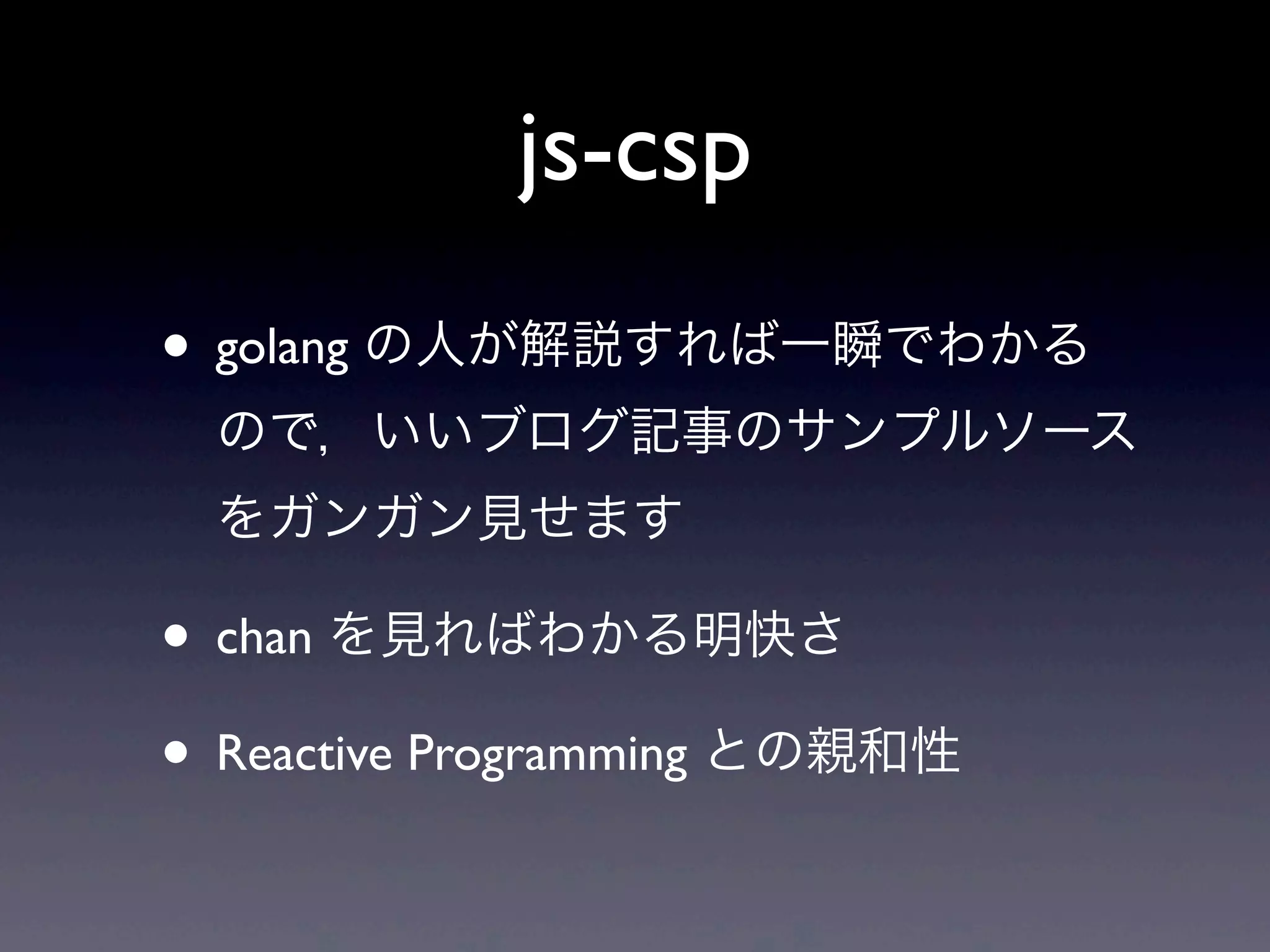 js-csp
• golang の人が解説すれば一瞬でわかる
ので，いいブログ記事のサンプルソース
をガンガン見せます
• chan を見ればわかる明快さ
• Reactive Programming との親和性
 