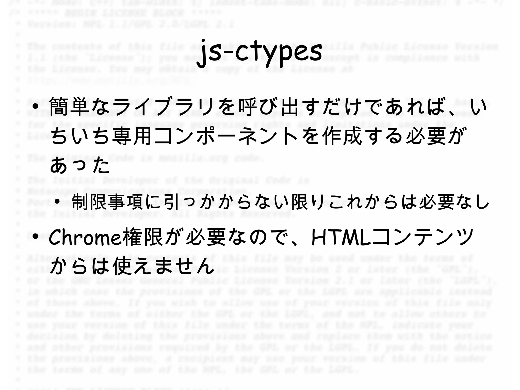 js-ctypes
●
    簡単なライブラリを呼び出すだけであれば、い
    ちいち専用コンポーネントを作成する必要が
    あった
    ●
        制限事項に引っかからない限りこれからは必要なし
●
    Chrome権限が必要なので、HTMLコンテンツ
    からは使えません
 