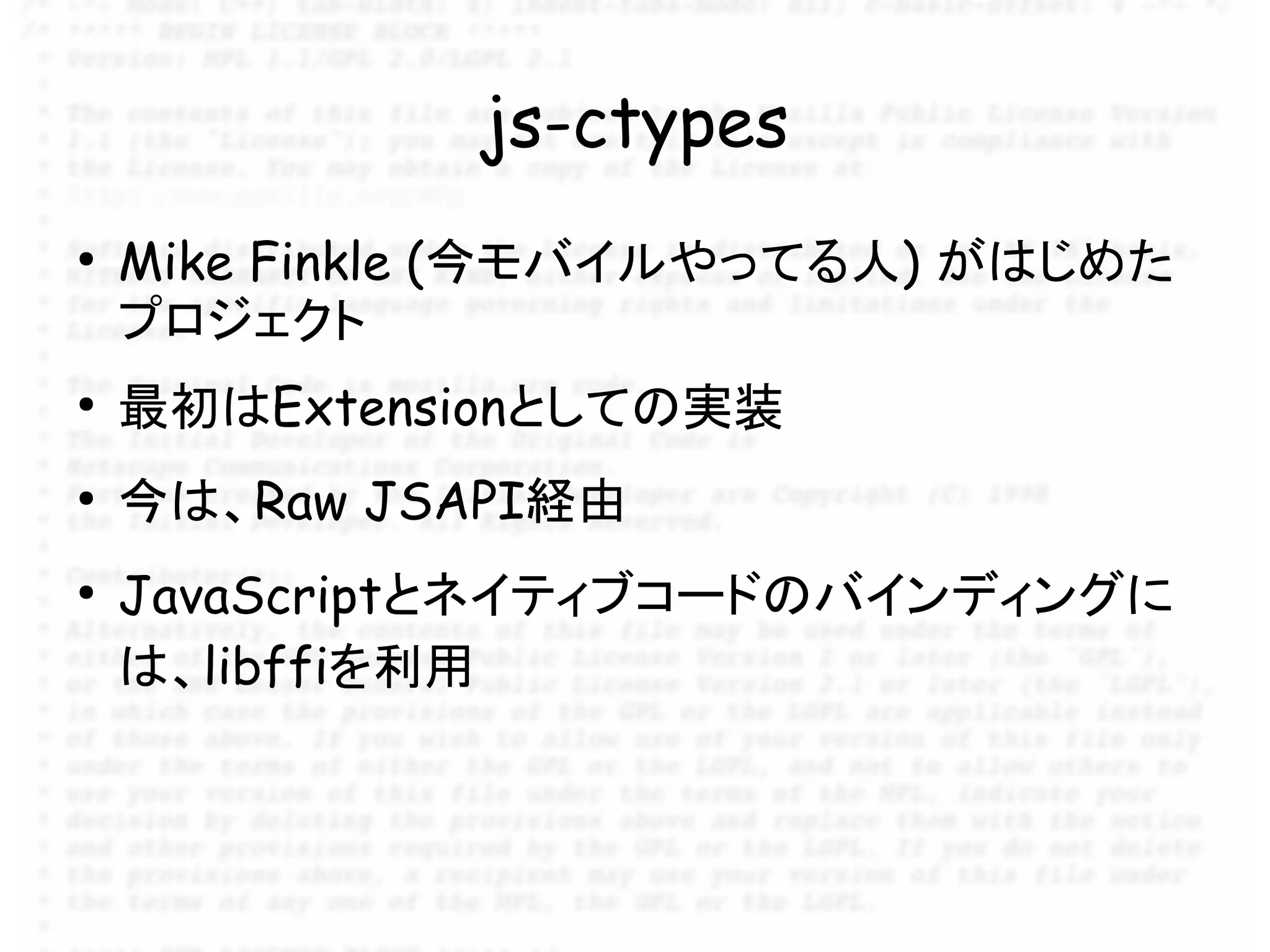 js-ctypes
●
    Mike Finkle (今モバイルやってる人) がはじめた
    プロジェクト
●
    最初はExtensionとしての実装
●
    今は、Raw JSAPI経由
●
    JavaScriptとネイティブコードのバインディングに
    は、libffiを利用
 