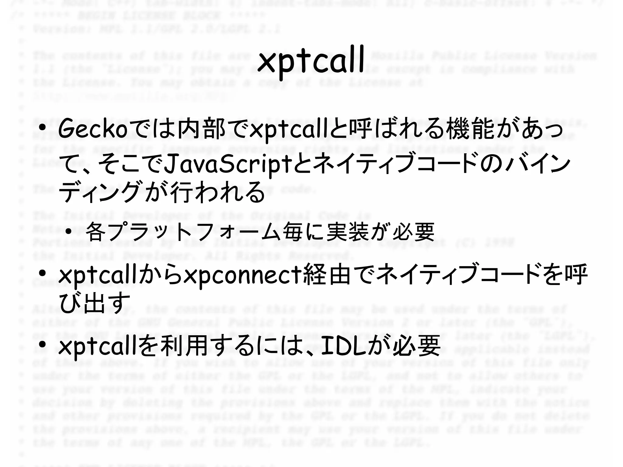 xptcall
●
    Geckoでは内部でxptcallと呼ばれる機能があっ
    て、そこでJavaScriptとネイティブコードのバイン
    ディングが行われる
    ●
        各プラットフォーム毎に実装が必要
●
    xptcallからxpconnect経由でネイティブコードを呼
    び出す
●
    xptcallを利用するには、IDLが必要
 