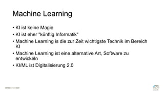 Machine Learning
• KI ist keine Magie
• KI ist eher "künftig Informatik"
• Machine Learning is die zur Zeit wichtigste Technik im Bereich
KI
• Machine Learning ist eine alternative Art, Software zu
entwickeln
• KI/ML ist Digitalisierung 2.0
 
