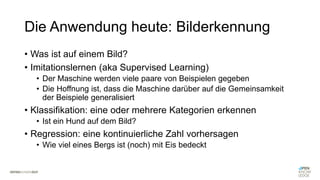 Die Anwendung heute: Bilderkennung
• Was ist auf einem Bild?
• Imitationslernen (aka Supervised Learning)
• Der Maschine werden viele paare von Beispielen gegeben
• Die Hoffnung ist, dass die Maschine darüber auf die Gemeinsamkeit
der Beispiele generalisiert
• Klassifikation: eine oder mehrere Kategorien erkennen
• Ist ein Hund auf dem Bild?
• Regression: eine kontinuierliche Zahl vorhersagen
• Wie viel eines Bergs ist (noch) mit Eis bedeckt
 
