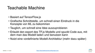 Teachable Machine
https://teachablemachine.withgoogle.com/
• Basiert auf TensorFlow.js
• Grafische Schnittstelle, um schnell einen Eindruck in die
Konzepte von ML zu bekommen
• Tauglich, um schnell eine Idee auszuprobieren
• Erlaubt den export des TF.js Modells und spuckt Code aus, mit
dem man das Modell laden und benutzen kann
• Nutzt eine vordefinierte Modell-Architektur (mehr dazu später)
 