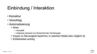 Einbindung / Interaktion
• Korrektur
• Vorschlag
• Automatisierung
• Arten
• komplett
• teilweise (anhand von Sicherheit der Vorhersage)
• Impact vs Genauigkeit bestimmt, in welchem Maße dies möglich ist
• Erklärbarkeit wichtig
 