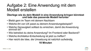 Aufgabe 2: Eine Anwendung mit dem
Modell erstellen
Überlege wie du dein Modell in eine Anwendung bringen könntest
und lade das passende Modell herunter
• Bleibt gern im Team mit deinem Nachbarn
• Welche Art von UX passt zu deinem Anwendungsbeispiel?
• Welche Genauigkeit solltest du erreichen, damit die Anwendung
sinnvoll ist?
• Wie betreibst du deine Anwendung? Im Frontend oder Backend?
• Welche Architektur-Entscheidung ist jetzt zu treffen?
• Hier reicht die Idee, die Umsetzung ist natürlich aufwändig
10 Minuten
 