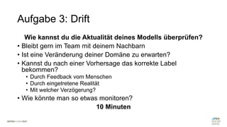 Aufgabe 3: Drift
Wie kannst du die Aktualität deines Modells überprüfen?
• Bleibt gern im Team mit deinem Nachbarn
• Ist eine Veränderung deiner Domäne zu erwarten?
• Kannst du nach einer Vorhersage das korrekte Label
bekommen?
• Durch Feedback vom Menschen
• Durch eingetretene Realität
• Mit welcher Verzögerung?
• Wie könnte man so etwas monitoren?
10 Minuten
 