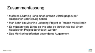 Zusammenfassung
• Machine Learning kann einen großen Vorteil gegenüber
klassischer Entwicklung haben
• Man kann ein Machine Learning Projekt in Phasen modellieren
• Es müssen viele Dinge so wie oder so ähnlich wie bei einem
klassischen Projekt durchdacht werden
• Das Monitoring erfordert besonderes Augenmerk
 